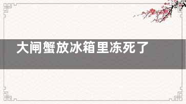 大闸蟹放冰箱里冻死了还能吃吗 大闸蟹放冰箱里冻死了之后还能吃吗(大闸蟹放冰箱里冷藏死了还能吃吗)